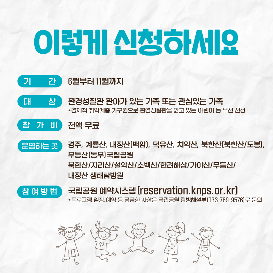 이렇게 신청하세요 기간 : 6월부터 11월까지, 대상 : 환경성질환 환아가 있는 가족 또는 관심 있는 가족, 참가비 : 전액 무료, 운영하는 곳 : 경주, 계룡산, 내장산(백암), 덕유산, 치악산, 북한산(북한산/도봉), 무등산(동부) 국립공원, 북한산/지리산/설악산/소백산/한려해상/가야산/무등산/내장산 생태탐방원, 참여방법 : 국립공원 예약시스템(reservation.knps.or.kr)