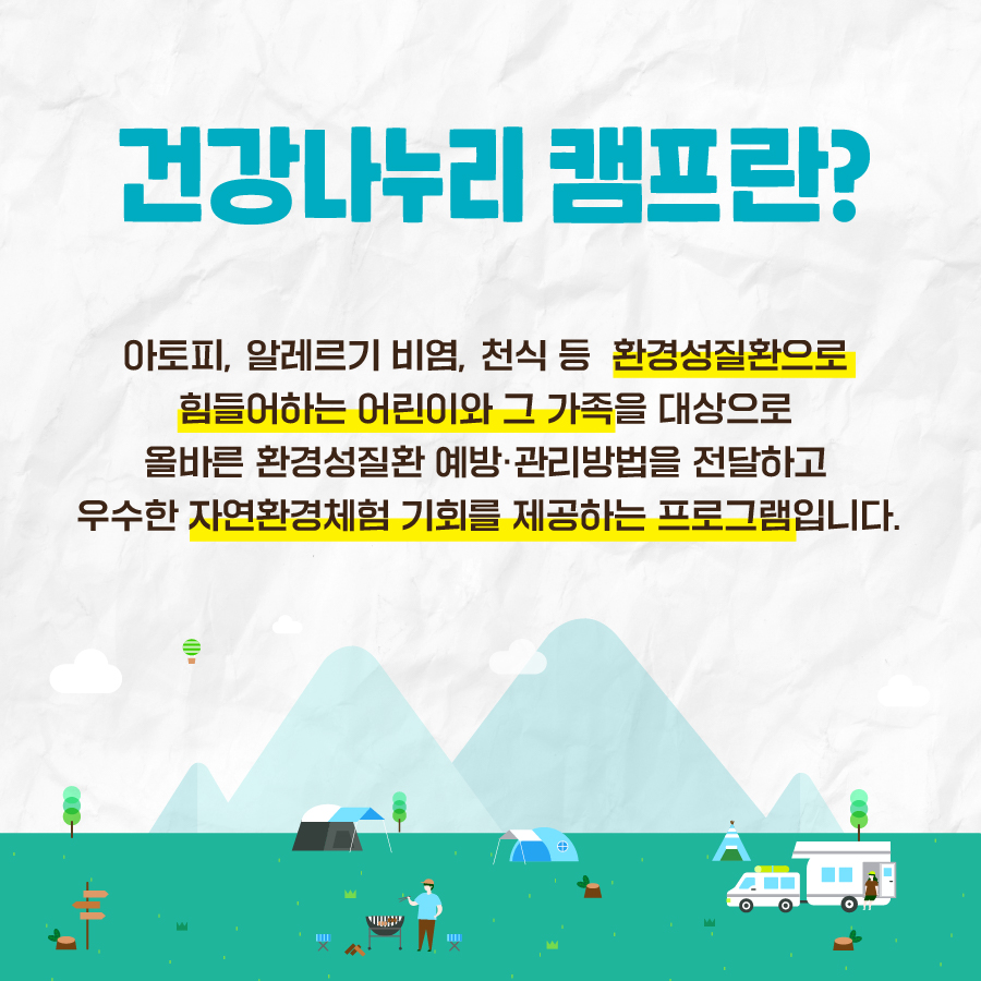 건강나누리 캠프란? 아토피, 알레르리 비염, 천식 등 환경성질환으로 힘들어하는 어린이와 그 가족을 대상으로 올바른 환경성질환 예방, 관리방법을 전달하고 우수한 자연환경체험 기회를 제공하는 프로그램입니다.