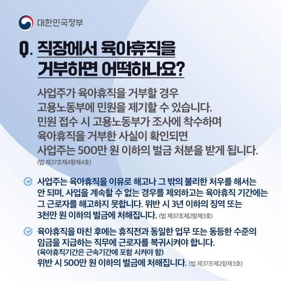 직장에서 육아휴직을 거부하면 어떡하나요? 사업주가 육아휴직을 거부할 경우, 고용노동부에 민원을 제기할 수 있습니다. 민원 접수 시 고용노동부가 조사에 착수하며 육아휴직을 거부한 사실이 확인되면 사업주는 500만 원 이하의 벌금 처분을 받게 됩니다. 「법 제37조 제4항 제4호」