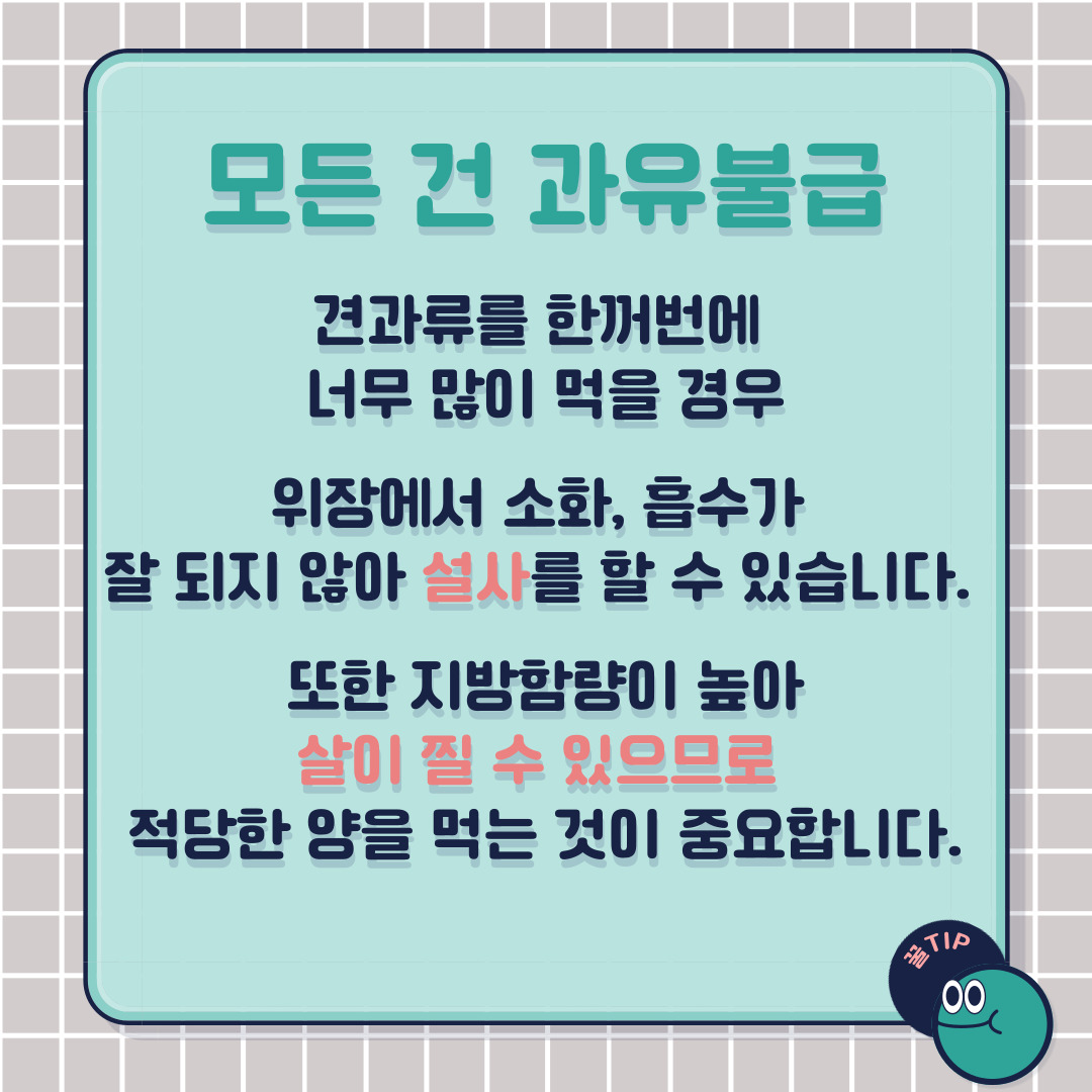 그러나 모든 건 과유불급! 견과류를 한꺼번에 너무 많이 먹을 경우, 위장에서 소화·흡수가 잘 되지 않아 설사를 할 수 있습니다. 또 지방함량이 높아 살이 찔 수 있으므로 적당한 양을 먹는 것이 중요합니다.