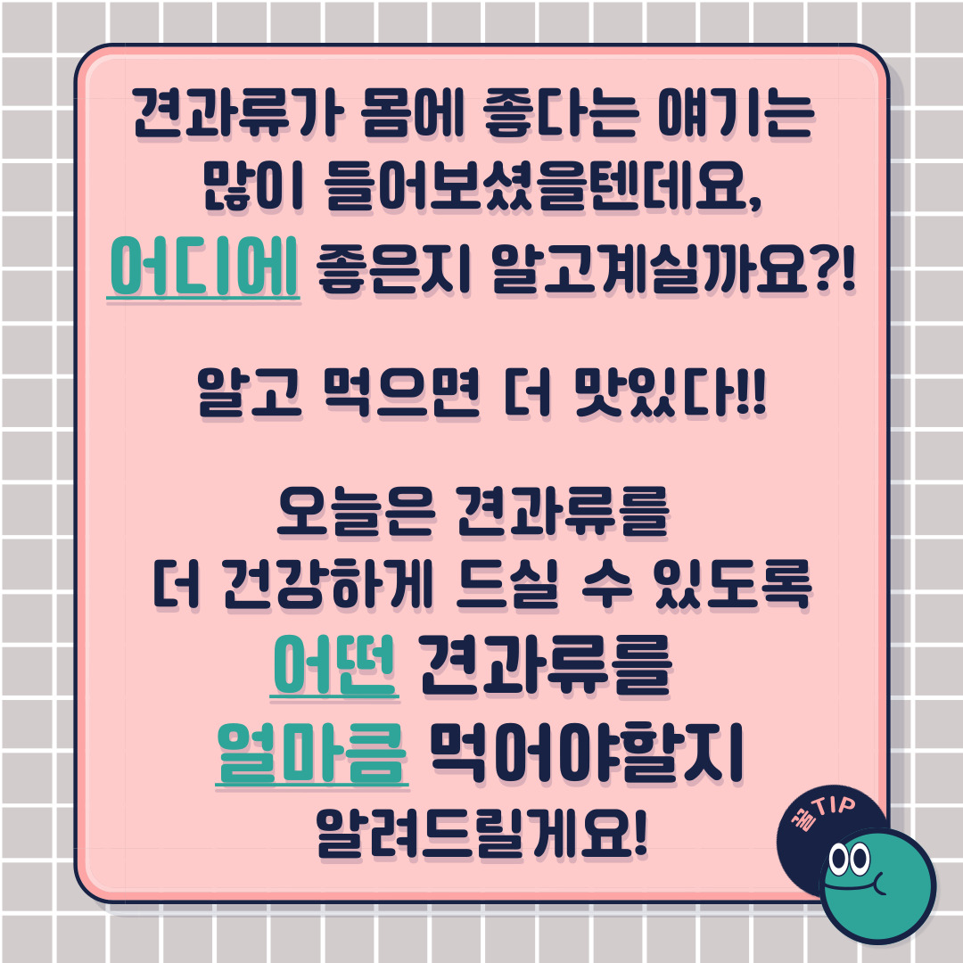 견과류가 몸에 좋다는 얘기는 많이 들어보셨을텐데요, 과연 어디에 좋은지 알고 계신가요? 알고 먹으면 더 맛있다! 오늘은 견과류를 더 건강하게 드실 수 있도록 어떤 견과류를 얼마큼 먹어야 할지 알려드릴게요!