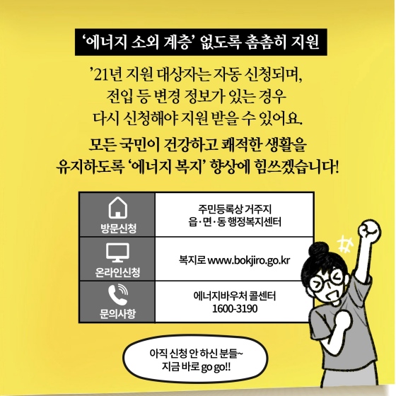 ‘에너지 소외 계층’ 없도록 촘촘히 지원. ’21년 지원 대상자는 자동 신청되며, 전입 등 변경 정보가 있는 경우 다시 신청해야 지원받을 수 있어요.  모든 국민이 건강하고 쾌적한 생활을 유지하도록 ‘에너지 복지’ 향상에 힘쓰겠습니다.