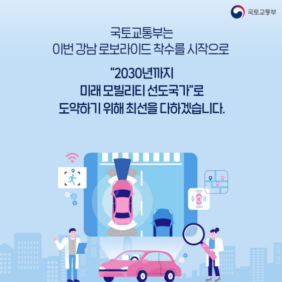 국토교통부는 이번 강남 로보 라이드 착수를 시작으로 ‘2030년까지 미래 모빌리티 선도국가’로 도약하기 위해 최선을 다하겠습니다.