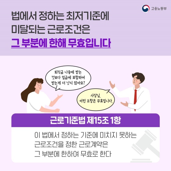 정답만 먼저 이야기하자면 '아니오'입니다. 법에서 정하는 최저기준에 미달하는 근로조건이 있다면 그 부분에 한해 근로계약은 무효입니다. 근로기준법 제15조 1항에서는 '이 법에서 정하는 기준에 미치지 못하는 근로조건을 정한 근로계약은 그 부분에 한하여 무효로 한다'고 규정하고 있습니다. 따라서 퇴직금을 퇴사 이후에 지급하지 않고 임금에 포함해 받는다든가 하는 조항도 무효입니다.