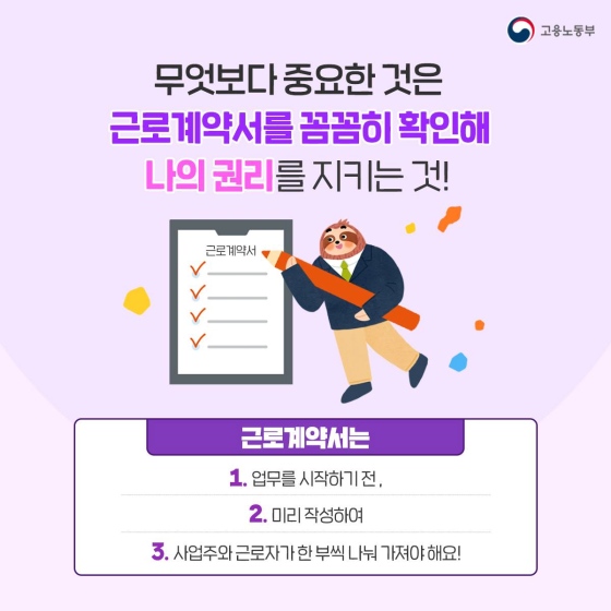 그러나 무엇보다 중요한 것은 근로계약서를 꼼꼼히 확인해 스스로 내 권리를 지키는 것이라는 점을 기억하세요. 근로계약서는 업무를 시작하기 전, 미리 작성해, 사업주와 근로자가 한 부씩 나눠가져야 합니다.