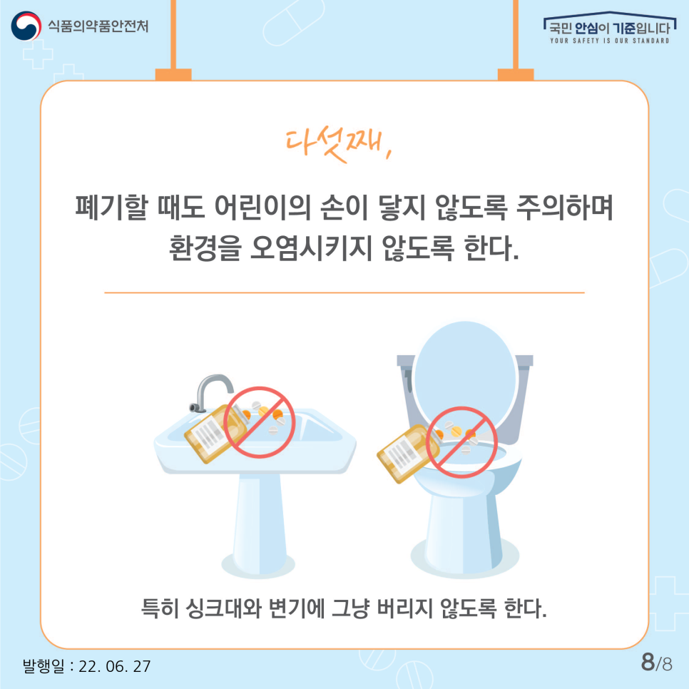 마지막으로 오래됐거나 더이상 복용하지 않는 약을 폐기할 때도 어린이의 손이 닿지 않도록 주의하며 환경을 오염시키지 않도록 유의한다. 특히 물약을 싱크대나 변기에 버리는 일, 알약을 일반쓰레기로 배출하는 일이 없도록 합니다. 폐의약품은 수거함이 있는 약국으로 가져가면 절차를 거쳐 처리됩니다.