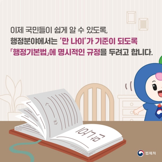 이제 국민들이 쉽게 알 수 있도록, 행정 분야에서는 ‘만 나이’가 기준이 되도록 「행정 기본법」에 명시적인 규정을 두려고 합니다.