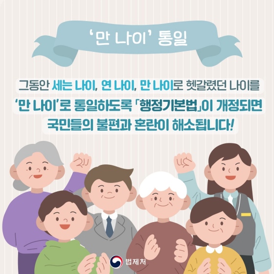 그동안 세는 나이, 연 나이, 만 나이로 헷갈렸던 나이를 ‘만 나이’로 통일하도록 「행정 기본법」이 개정되면 국민들의 불편과 혼란이 해소됩니다!