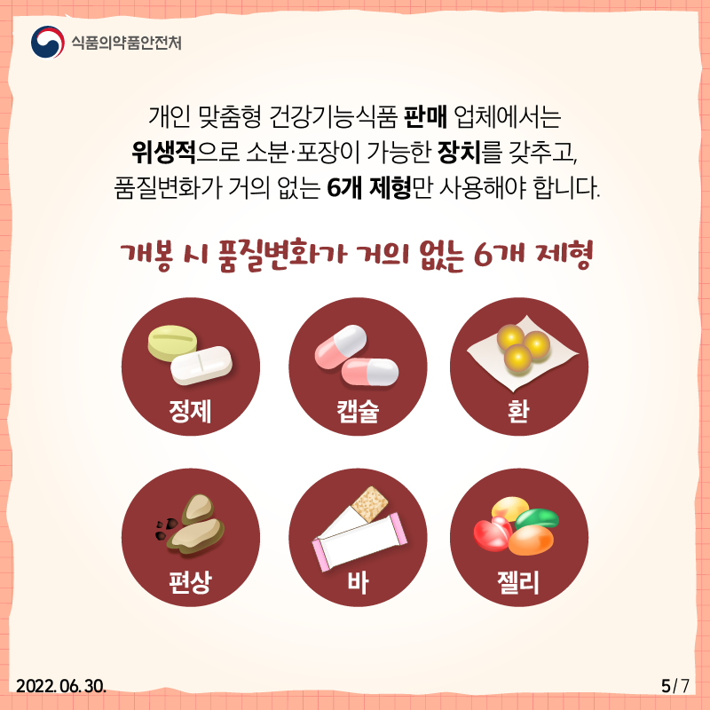 개인 맞춤형 건강기능식품 판매 업체에서는 위생적으로 소분·포장이 가능한 장치를 갖추고 정제, 캡슐, 환, 편상, 바, 젤리 등 개봉 시 품질변화가 거의 없는 6개 제형만 사용해야 합니다.