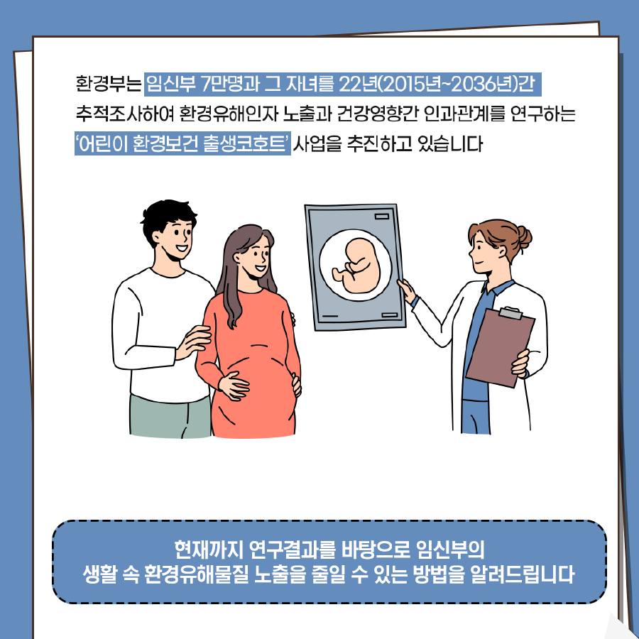 환경부는 임신부 7만명과 그 자녀를 22년(2015년~2036년)간 추적조사하여 환경유해인자 노출과 건강영향간 인과관계를 연구하는 '어린이 환경보건 출생코호트' 사업을 추진하고 있습니다. 