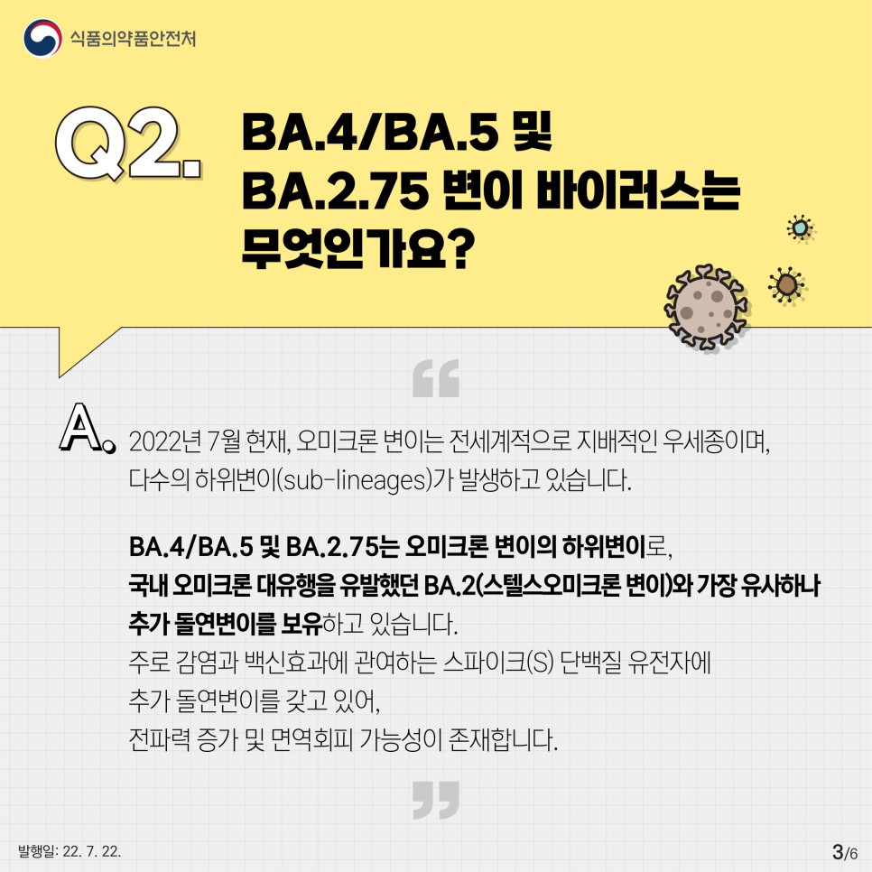 2022년 7월 현재, 오미크론 변이는 전세계적으로 지배적인 우세종이며, 다수의 하위변이가 발생하고 있습니다. BA.4/BA.5 및 BA.2.75는 오미크론 변이의 하위변이로, 국내 오미크론 대유행을 유발했던 BA.2, 스텔스오미크론 변이와 가장 유사하나 추가 돌연변이를 보유하고 있습니다. 주로 감염과 백신효과에 관여하는 스파이크 단백질 유전자에 추가 돌연변이를 갖고 있어, 전파력 증가 및 면역회피 가능성이 존재합니다.
