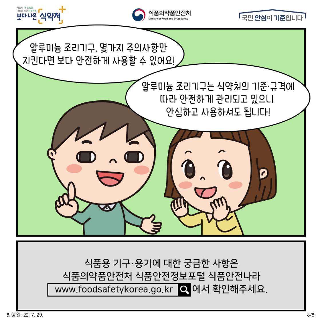 알루미늄 조리가구는 식약처의 기준·규격에 따라 안전하게 관리되고 있으니 안심하고 사용하셔도 됩니다! 알루미늄 조리기구, 몇가지 주의사항만 지킨다면 보다 안전하게 사용할 수 있어요! 식품용 기구·용기에 대한 궁금한 사항은 식품의약품안전처 식품안전정보포털 식품안전나라에서 확인해 주세요.