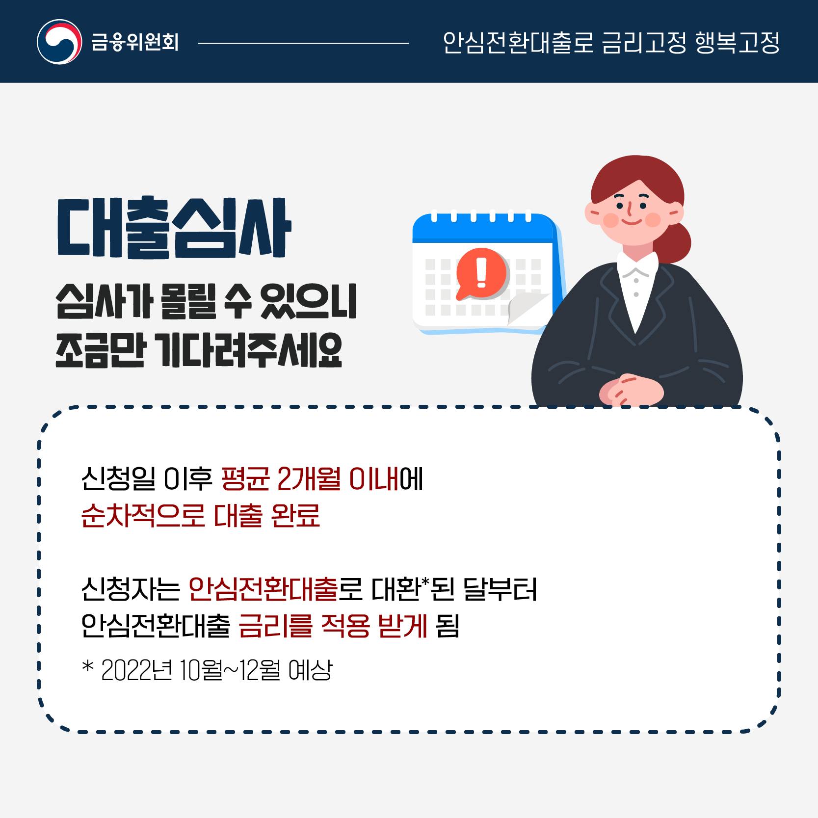 대출심사는 신청일 이후 평균 2개월 이내에 순차적으로 대출 완료되지만 심사가 몰릴 수 있으니 조금만 기다려주세요. 신청자는 안심전환대출로 대환된 달*부터 안심전환대출 금리를 적용받게 됩니다. 예상시점은 2022년 10~12월입니다.