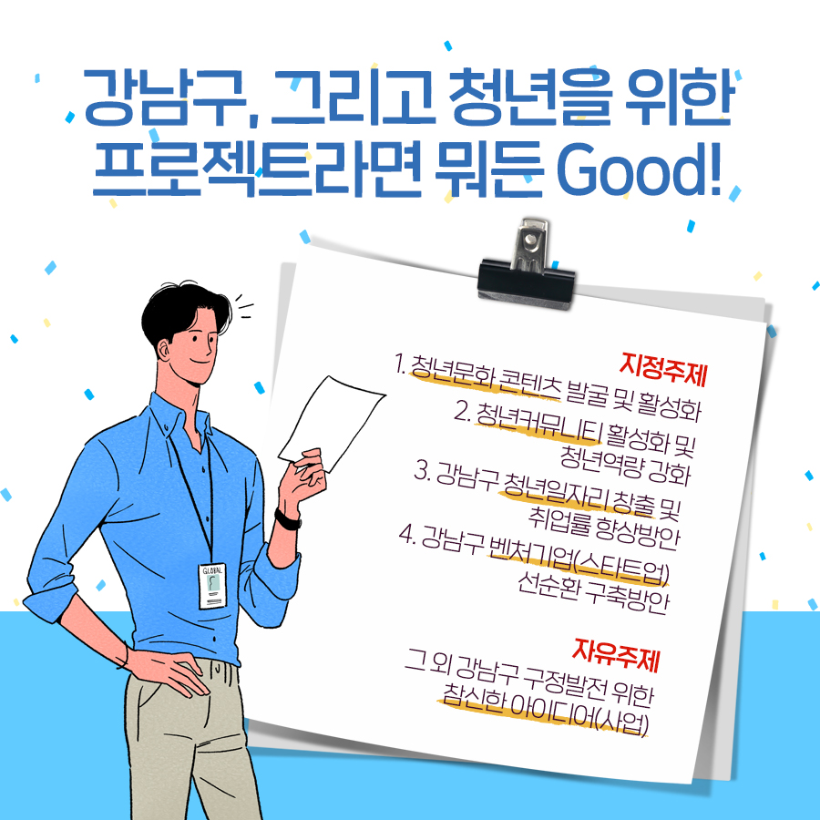 강남구, 그리고 청년을 위한 프로젝트라면 뭐든 Good! 지정주제로는 청년문화 콘텐츠 발굴 및 활성화, 청년커뮤니티 활성화 및 청년역량 강화, 강남구 청년일자리 창출 및 취업률 향상방안, 강남구 벤처기업(스타트업) 선순환 구축방안이 있습니다. 자유주제는 그 외 강남구 구정발전 위한 참신한 아이디어(사업)입니다.