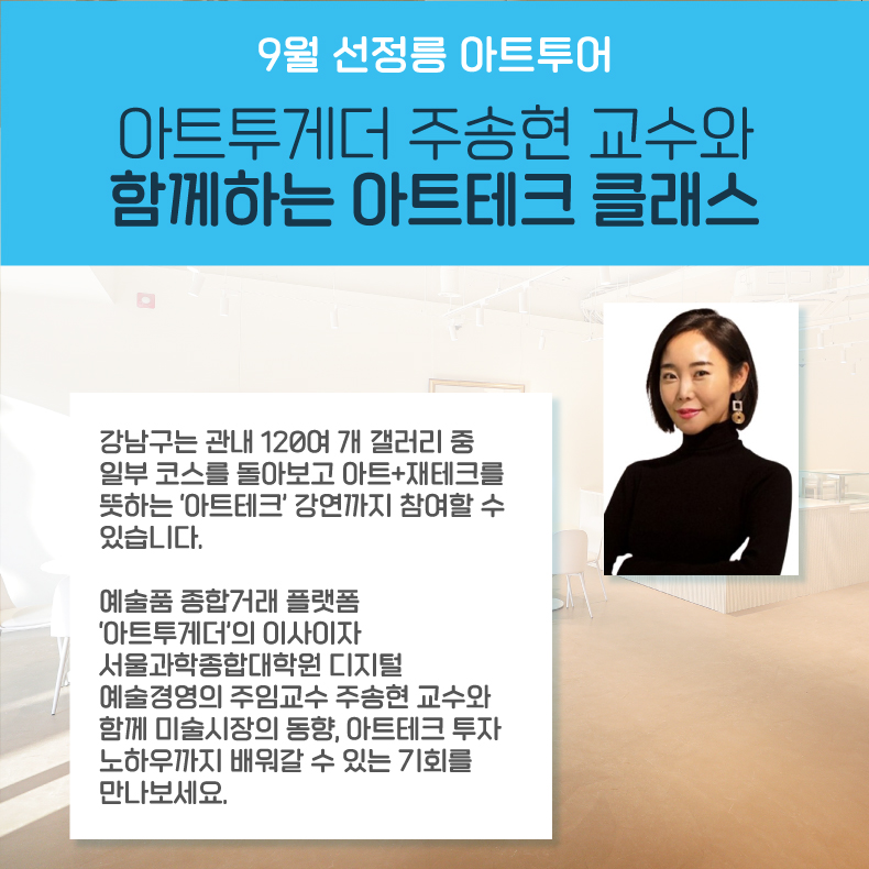 9월 선정릉 아트투어 l 아트투게더 주송현 교수와 함께하는 아트테크 클래스 강남구는 관내 120여 개 갤러리 중 일부 코스를 돌아보고 아트+재테크를 뜻하는 ‘아트테크’ 강연까지 참여할 수 있습니다. 예술품 종합거래 플랫폼 ‘아트투게더’의 이사이자 서울과학종합대학원 디지털 예술경영의 주임교수 주송현 교수와 함께 미술시장의 동향, 아트테크 투자 노하우까지 배워갈 수 있는 기회를 만나보세요