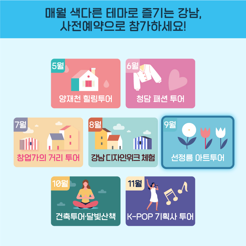 매월 색다른 테마로 즐기는 강남, 사전예약으로 참가하세요! 5월 양재천 힐링투어 6월 청담 패션 투어 7월 역삼 창업가의 거리 투어 8월 논현 강남디자인위크 체험 9월 선정릉 아트투어 10월 강남 건축투어·선정릉 달빛산책 11월 K-POP 기획사 투어