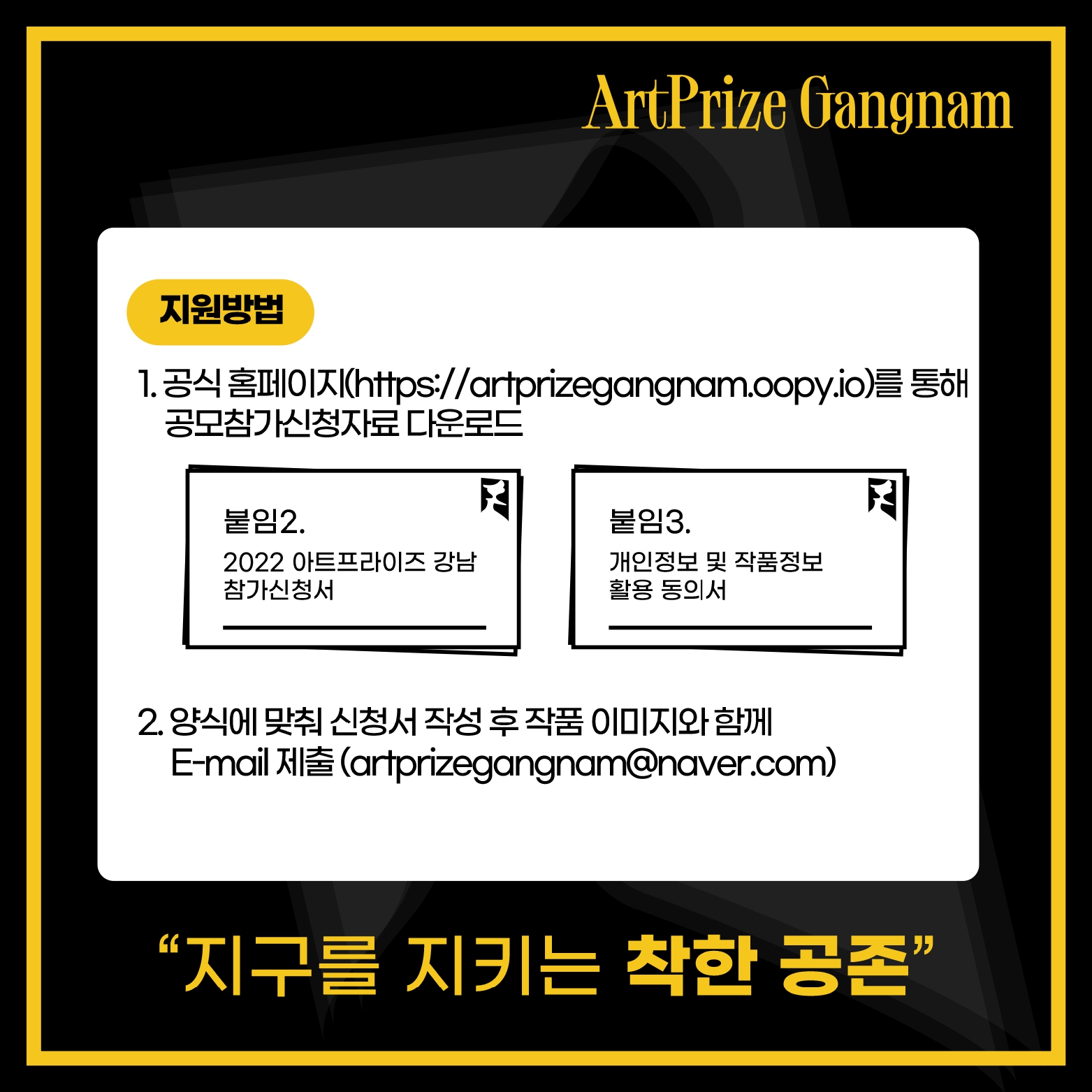 1. 공식 홈페이지(https://artprizegangnam.oopy.io)를 통해 공모참가신청자료 다운로드  * 붙임2. 2022 아트프라이즈 강남 참가신청서 / 붙음3. 개인정보 및 작품정보 활용 동의서 2. 양식에 맞춰 신청서 작성 후 작품 이미지와 함께 E-mail 제출(artprizegangnam@naver.com)