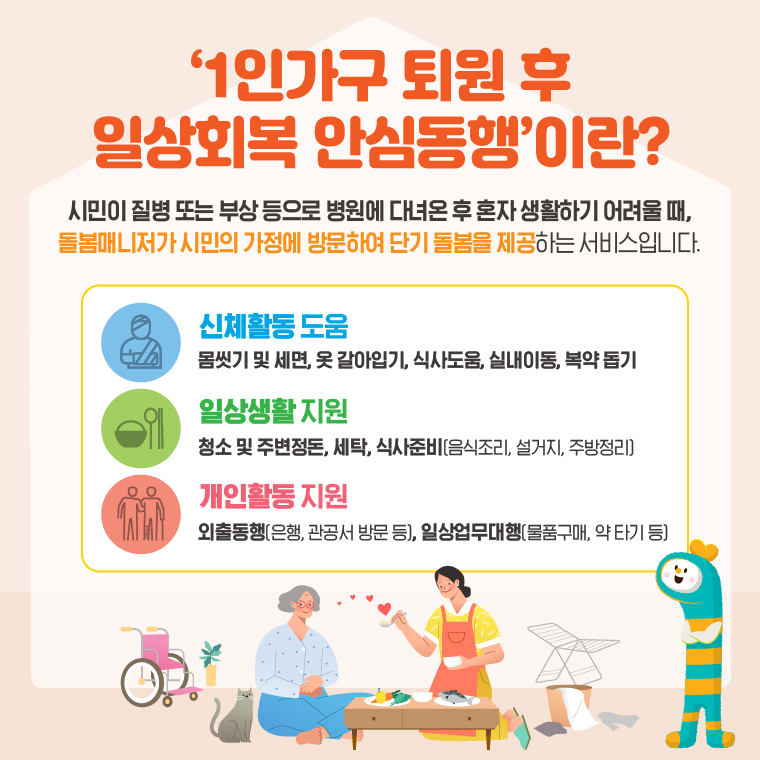 '1인가구 퇴원 후 일상회복 안심동행' 이란? 시민이 질병 또는 부상등으로 병원에 다녀온 후 혼자 생활하기 어려울 때, 돌봄매니저가 시민의 가정에 방문하여 단기 돌봄을 제공하는 서비스 입니다.  신체활동 도움 몸씻기 및 세면, 옷갈아입기, 식사도움, 실내이동, 복약돕기  일상생활지원 청소 및 주변정돈, 세탁, 식사준비(음식조리, 설거지, 주방정리)  개인활동 지원 외출동행(은행, 관공서 방문 등), 일상업무대행(물품구매, 약 타기 등)