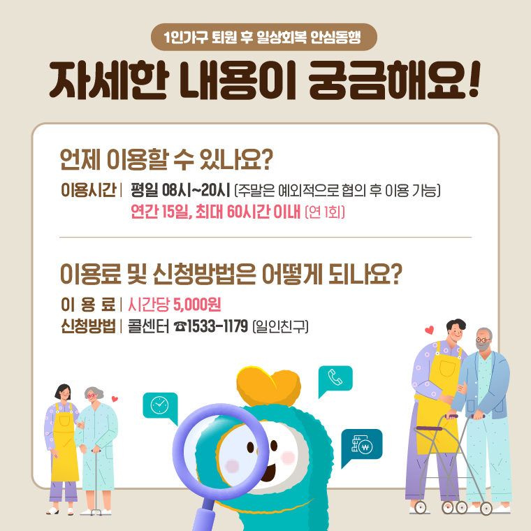 자세한 내용이 궁금해요!  언제 이용할 수 있나요? 이용시간 : 평일 08시~20시 (주말은 예외적으로 협의 후 이용 가능) 연간 15일, 최대 60일 이내(연 1회) 이용료 : 시간당 5,000원 신청방법 : 콜센터 ☎1533-1179(일인친구)