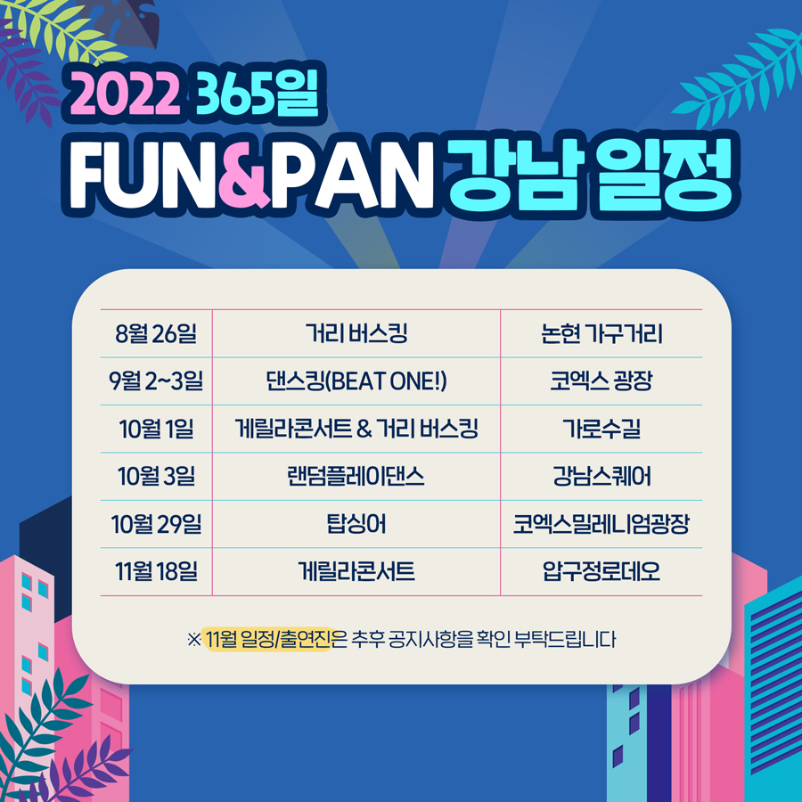 2022 365일 FUN&PAN 강남 일정 8월 26일 거리 버스킹 l 논현 가구거리 / 9월 2~3일 댄스킹(Beat one!) l 코엑스 광장 / 10월 1일  게릴라콘서트 & 거리 버스킹 ㅣ 가로수길 / 10월 3일 랜덤플레이댄스 l 강남스퀘어  / 10월 29일 탑싱어 l 코엑스밀레니엄광장 / 11월 18일 게릴라콘서트 l 압구정로데오  ※11월 일정/출연진은 변경될 수 있으니, 추후 공지사항을 확인 부탁드립니다