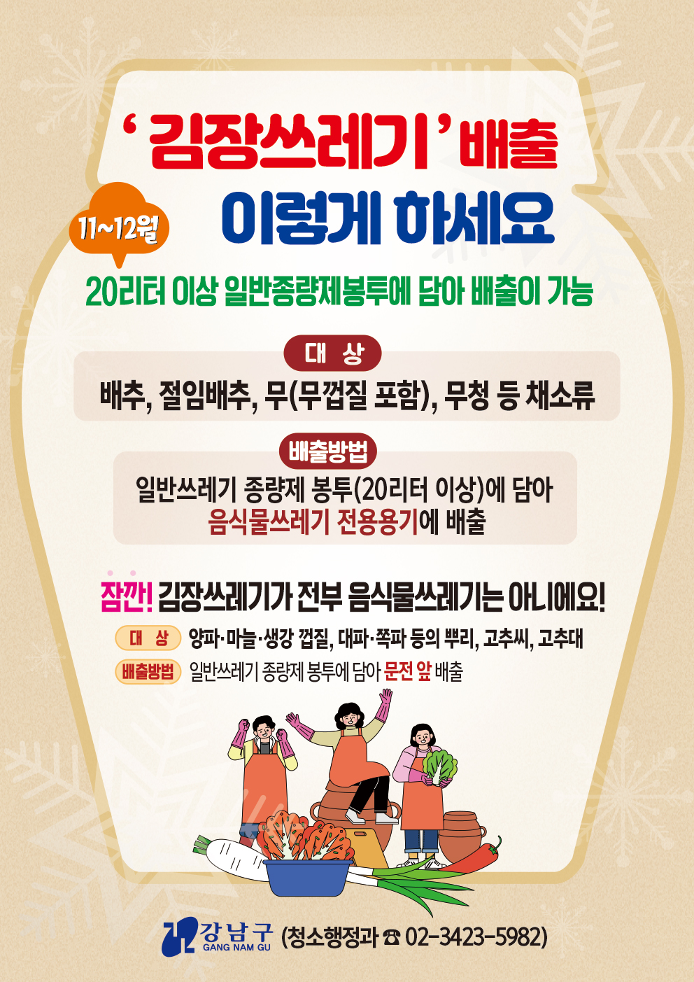 강남구가 김장철을 맞아 11월부터 두달간 음식물쓰레기 특별수거기간을 운영한다. 이 기간에는 일반쓰레기봉투를 활용해 배추나 무청 같은 김장쓰레기를 처리할 수 있다. 물기를 제거한 뒤 20ℓ 이상의 일반종량제 봉투에 담아 음식물쓰레기 전용수거함으로 배출하면 된다.