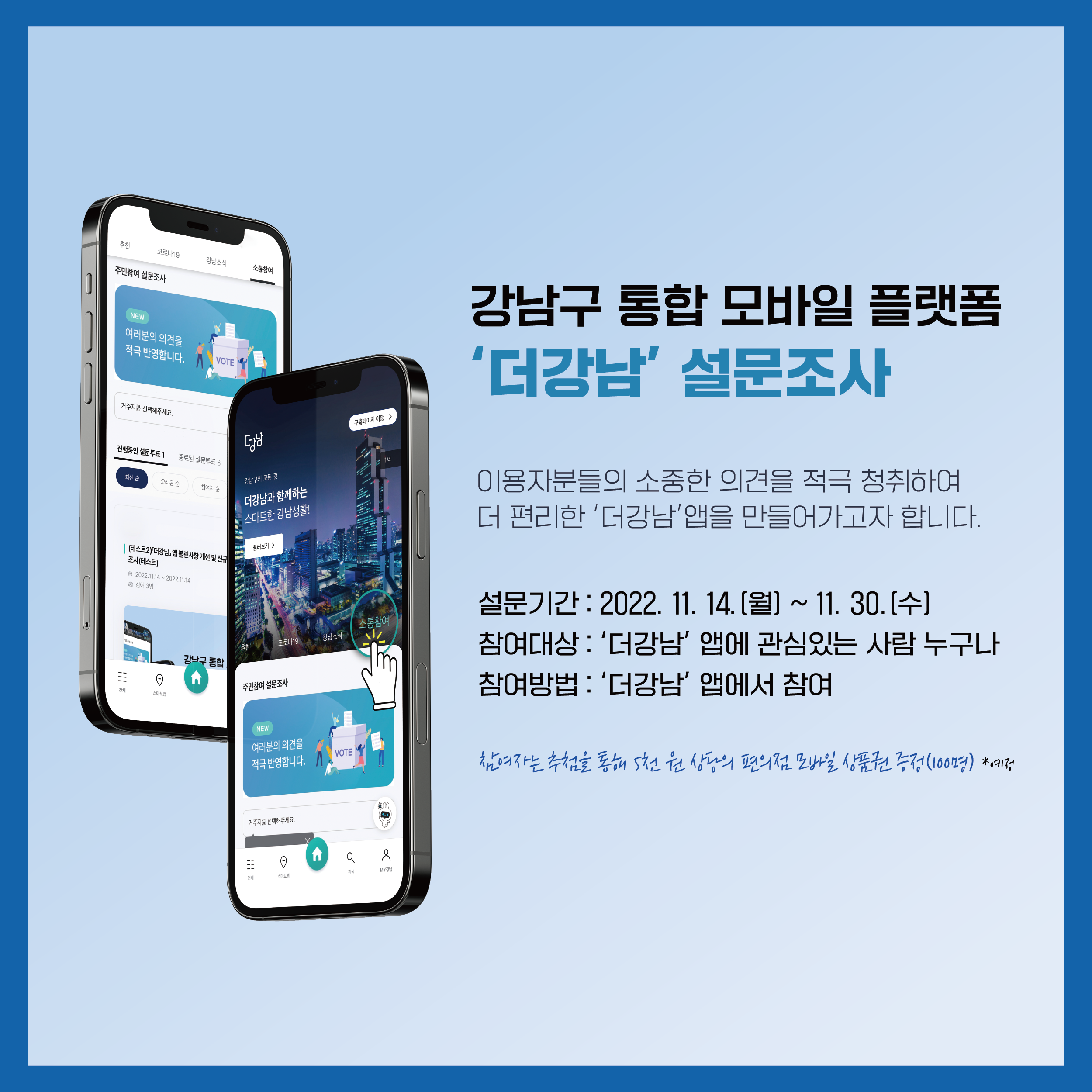 이용자분들의 소중한 의견을 적극 청취하여 더 편리한 '더강남' 앱을 만들어가고자 합니다. 11월 14일부터 30일까지 '더강남' 앱에서 설문조사에 참여해 주세요. '더강남' 앱에 관심이 있는 사람이라면 누구든 참여할 수 있습니다. 추첨을 통해 참여자 중 100명에게는 5천원 상당의 편의점 모바일 상품권을 드릴 예정입니다.