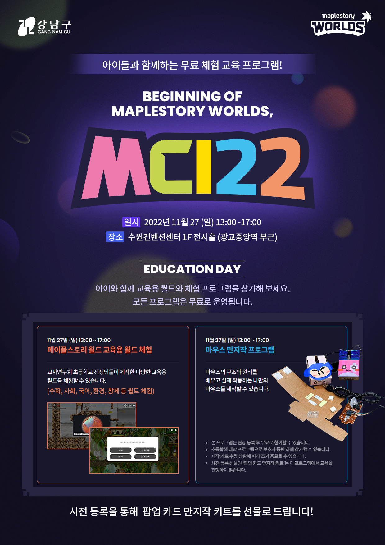 아이들과함꼐하는무료체험교육프로그램 MCI22 일시:2022.11.27.(일)13:00-17:00 장소:수원컨벤션센터 1F 전시홀(광교중앙역부근) □메이플스토리 월드 교육용 월드 체험 □마우스만지작프로그램 사전 등록을 통해 팝업카드 만지작 키트를 선물로 드립니다!