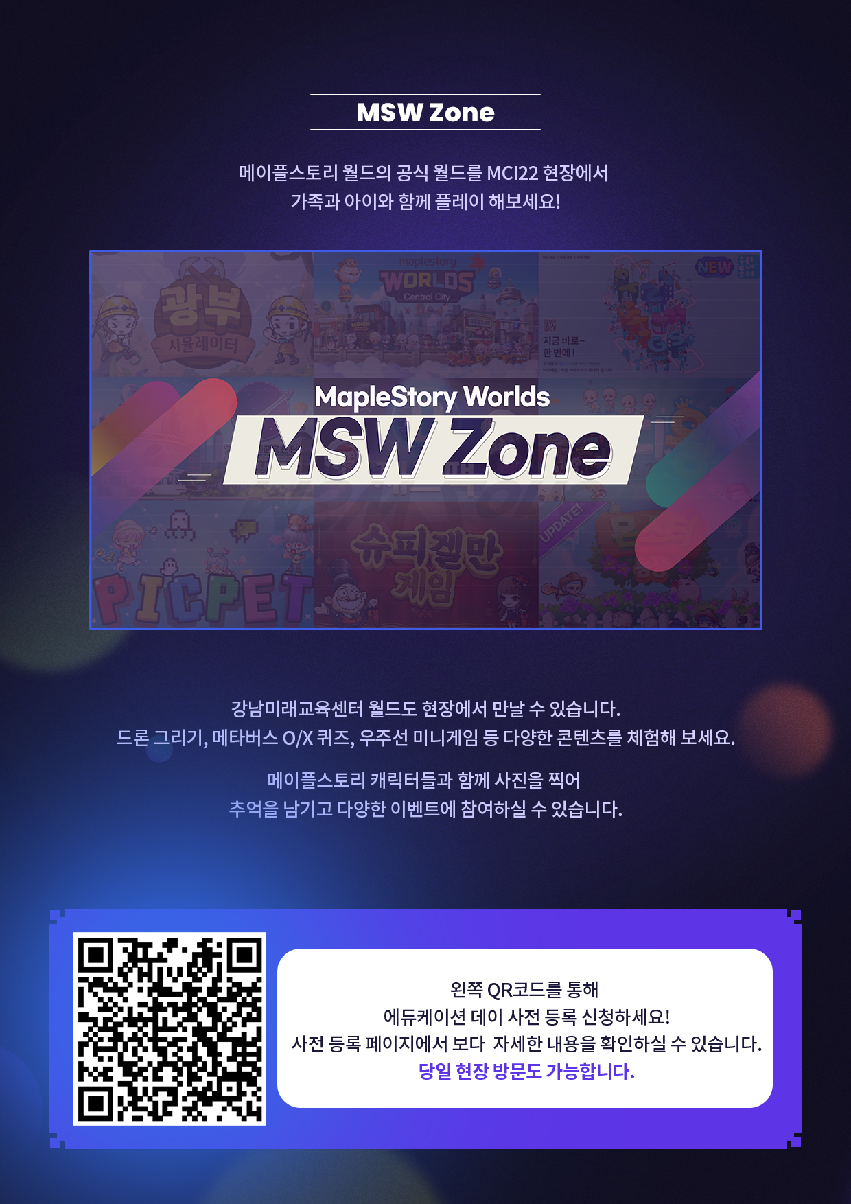 MSW Zone - 메이플 스토리 월드의 공식 월드를 MSI22현장에서 가족과 아이와 함께 플레이 해보세요! 강남미래교육센터 월드도 현장에서 만날 수 있습니다. 드론그리기, 메타버스 O/X퀴즈, 우주선 미니게임 등 다양한 콘텐츠를 체험해 보세요. 원쪽 QR코드를 통해 에듀케이션 데이 사전등록 신청하세요! 당일 현장방문도 가능합니다.