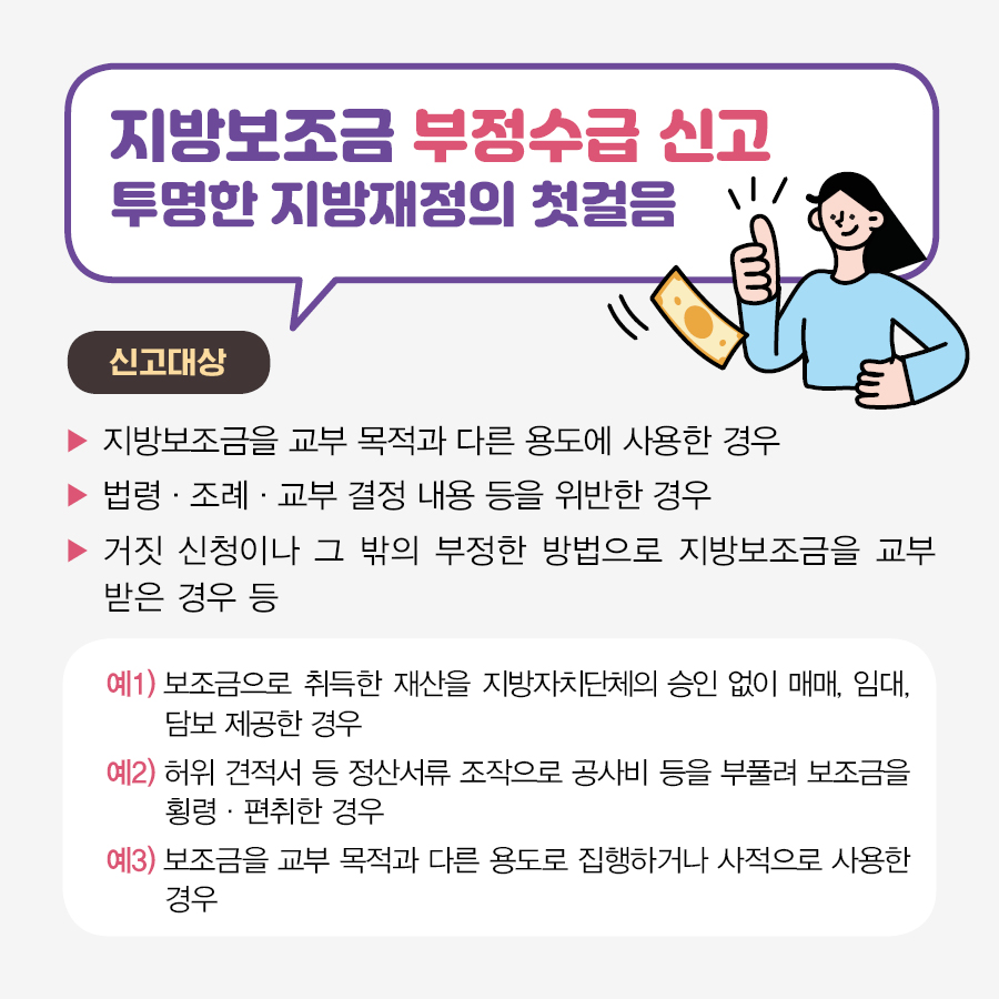 지방보조금 부정수급 신고는 투명한 지방재정의 첫걸음입니다. [신고대상] - 지방보조금을 교부 목적과 다른 용도에 사용한 경우 - 법령, 조례, 교부 결정 내용 등을 위반한 경우 - 거짓 신청이나 그 밖의 부정한 방법으로 지방보조금을 교부받은 경우 등 예1) 보조금으로 취득한 재산을 지방자치단체의 승인 없이 매매, 임대, 담보 제공한 경우 예2) 허위 견적서 등 정산서류 조작으로 공사비 등을 부풀려 보조금을 횡령, 편취한 경우 예3) 보조금을 교부 목적과 다른 용도로 집행하거나 사적으로 사용한 경우