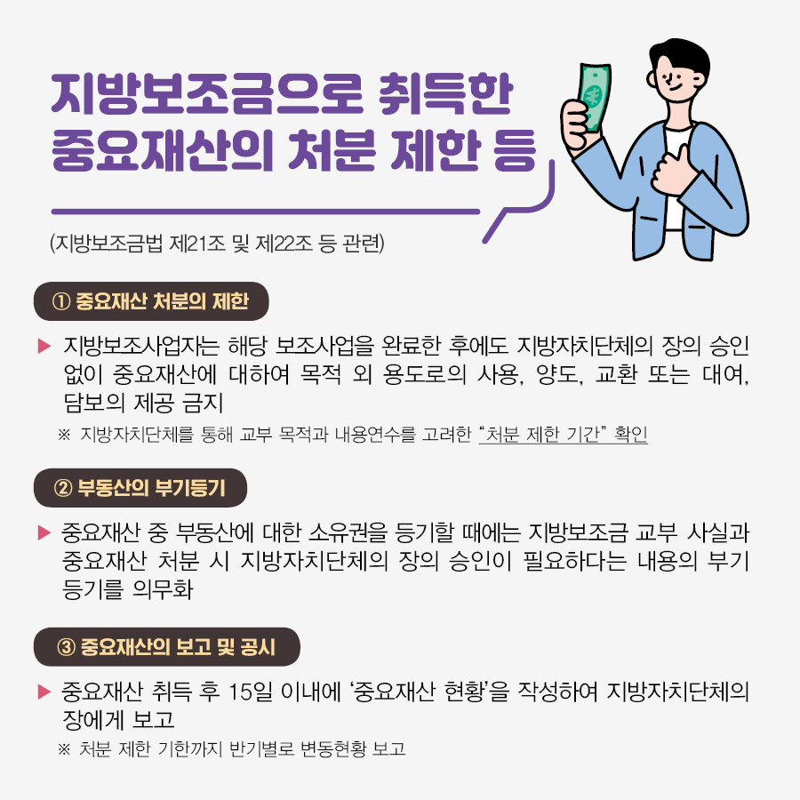 <지방보조금으로 취득한 중요재산의 처분 제한 등(지방보조금법 제21조 및 제22조 등 관련)> ① 중요재산 처분의 제한 :  지방보조사업자는 해당 보조사업을 완료한 후에도 지방자치단체의 장의 승인 없이 중요재산에 대하여 목적 외 용도로의 사용, 양도, 교환 또는 대여, 담보의 제공 금지 ※지방자치단체를 통해 교부 목적과 내용연수를 고려한 