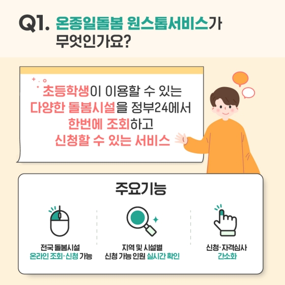 Q1. 온졸일돌봄 원스톱서비스가 무엇인가요? - 초등학생이 이용할 수 있는 다양한 돌봄 시설을 정부24에서 한번에 조회하고 신청할 수 있는 온종일돌봄 원스톱서비스 - 주요 기능   · 전국 돌봄 시설 온라인 조회·신청 가능   · 지역 및 시설별 신청 가능 인원 실시간 확인  · 신청·자격심사 간소화