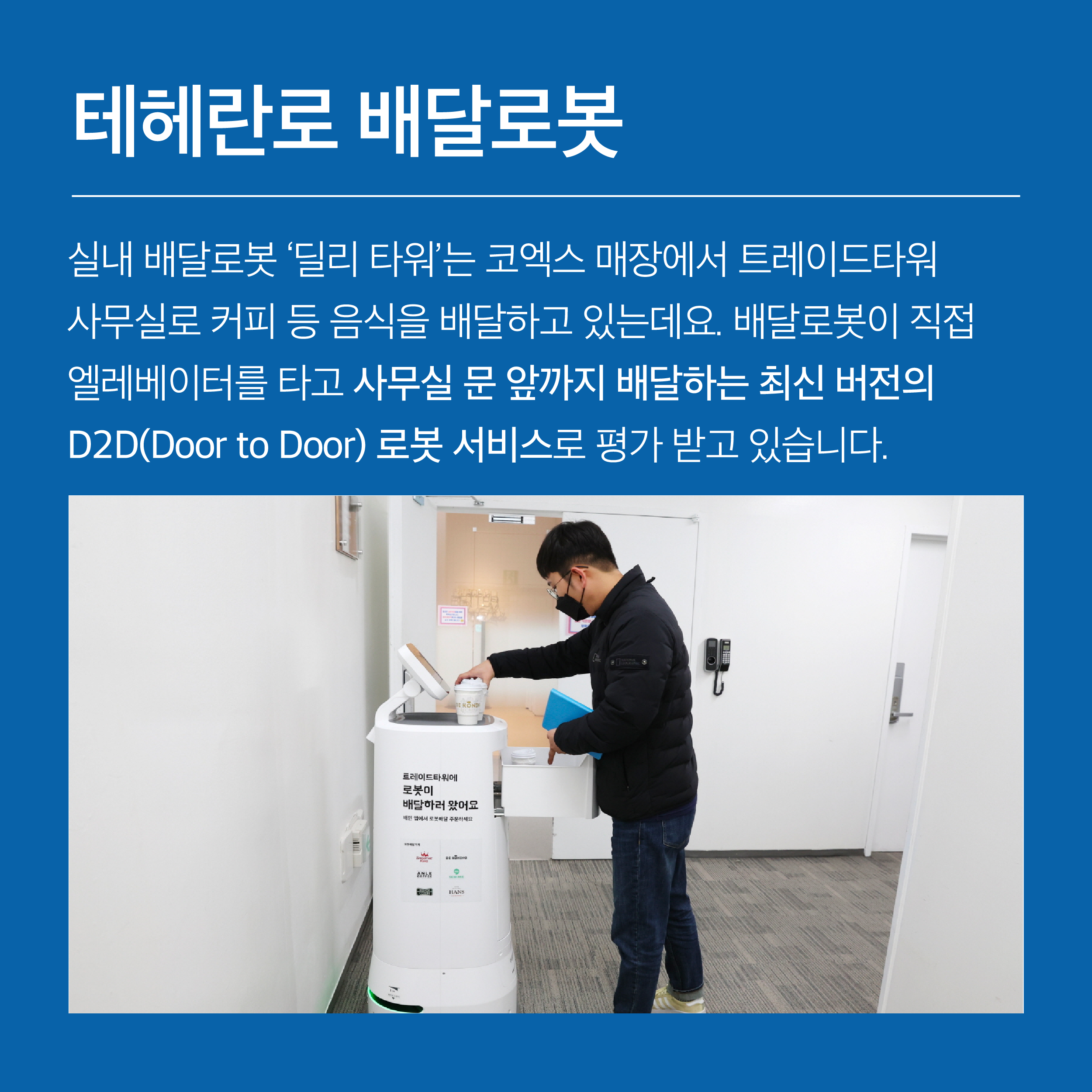 실내 배달로봇 ‘딜리타워’는 코엑스 매장에서 트레이드타워 사무실로 커피 등 음식을 배달하고 있는데요. 배달로봇이 직접 엘리베이터를 타고 사무실 문 앞까지 배달하는 최신 버전의 D2D(Door to Door) 로봇 서비스로 평가 받고 있습니다