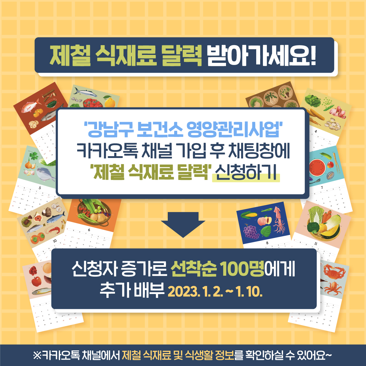 강남구보건소에서 사계절 제철 식재료 달력을 준비했습니다. 제철식품 정보로 건강하게 밥상을 차려 보아요! ‘강남구 보건소 영양관리사업’ 카카오톡 채널 가입 후 채팅창에 ‘제철 식재료 달력’ 신청하기 → 신청자 증가로 선착순 100명에게 추가 배부(23.1.2.~1.10.) ※카카오톡 채널에서 제철 식재료 및 식생활 정보 확인하실 수 있어요~