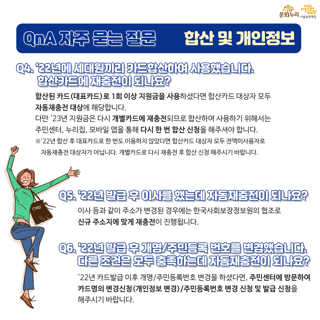 합산된 카드(대표카드)로 1회 이상 지원금을 사용하셨다면 합산카드 대상자 모두 자동재충전 대상에 해당합니다. 다만 2023년 지원금은 다시 개별카드에 재충전되므로 합산해 사용하기 위해서는 주민센터, 누리집, 모바일 앱을 통해 다시 한 번 합산신청을 해주셔야 합니다. 2022년 합산 후 대표카드로 한 번도 이용하지 않았다면 합산카드 대상자 모두 전액 미사용자로 자동재충전 대상자가 아닙니다. 개별카드로 다시 재충전 후 합산 신청해 주시기 바랍니다. 이사 등과 같이 주소가 변경된 경우에는 한국사회보장정보원의 협조로 신규 주소지에 맞게 재충전이 진행됩니다. 2022년 카드발급 이후 개명/주민등록번호 변경했다면 주민센터에 방문해 카드명의 변경신청(개인정보 변경)/주민등록번호 변경 신청 및 발급 신청을 해주시기 바랍니다.