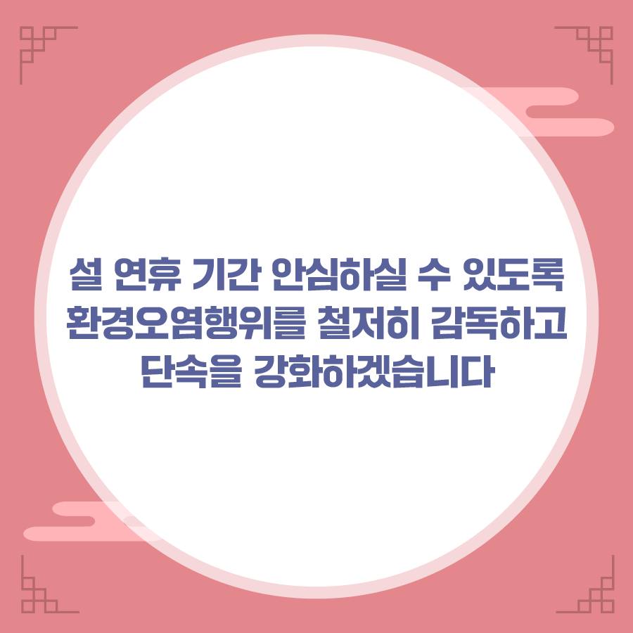 설 연휴 기간 안심하실 수 있도록 환경오염행위를 철저히 감독하고 단속을 강화하겠습니다.