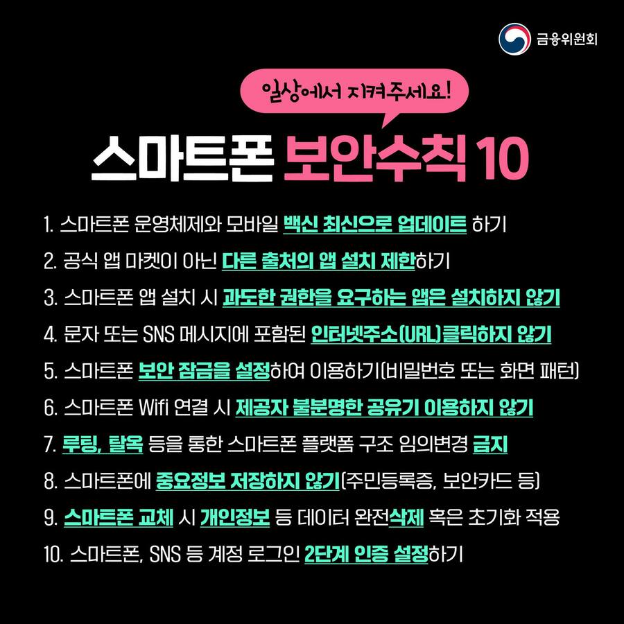 일상에서 지켜야 할 스마트폰 안전수칙 10가지를 소개합니다. 1. 스마트폰 운영체제와 모바일 백신을 최신버전으로 업데이트 합니다. 2. 공식 앱 마켓이 아닌 다른 출처의 앱을 설치하지 않습니다. 3. 스마트폰 앱 설치 시 과도한 권한을 요구하는 앱은 설치하지 않습니다. 4. 문자 또는 SNS 메시지에 포함된 인터넷 주소(URL) 클릭하지 않습니다. 5. 비밀번호 또는 화면 패턴 등 스마트폰 보안잠금을 설정해 이용합니다. 6. 스마트폰 와이파이 연결 시 제공자 불분명한 공유기 이용하지 않습니다. 7. 루팅, 탈옥 등을 통해 스마트폰 플랫폼 구조를 임의로 바꾸지 않습니다. 8. 스마트폰에 중요정보 저장하지 않습니다. 9. 스마트폰 교체 시 개인정보 등 데이터 완전삭제 또는 초기화를 적용합니다. 10. 스마트폰, SNS 등 계정 로그인 2단계 인증을 설정합니다.