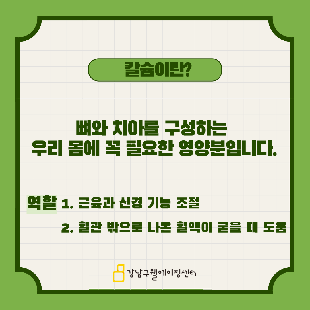 칼슘이란 뼈와 치아를 구성하는 우리 몸에 꼭 필요한 영양분입니다. 근육과 신경기능을 조절할 뿐만 아니라 혈관 밖으로 나온 혈액이 굳을 때 도움을 줍니다.