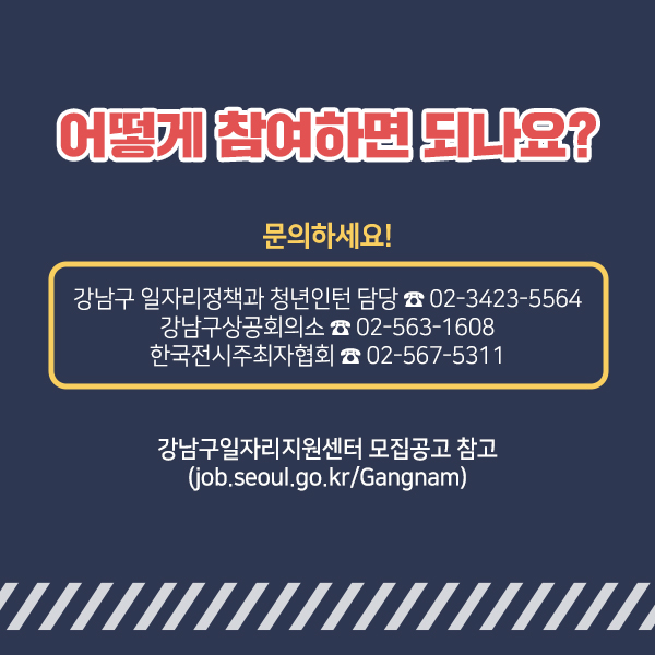 자세한 내용은 강남구일자리지원센터 내 모집공고를 참고하거나 강남구청 일자리정책과 청년인턴 담당(☎02-3423-5564), 강남구상공회의소(☎02-563-1608), 한국전시주최자협회(☎02-567-5311)로 전화 문의해주세요.