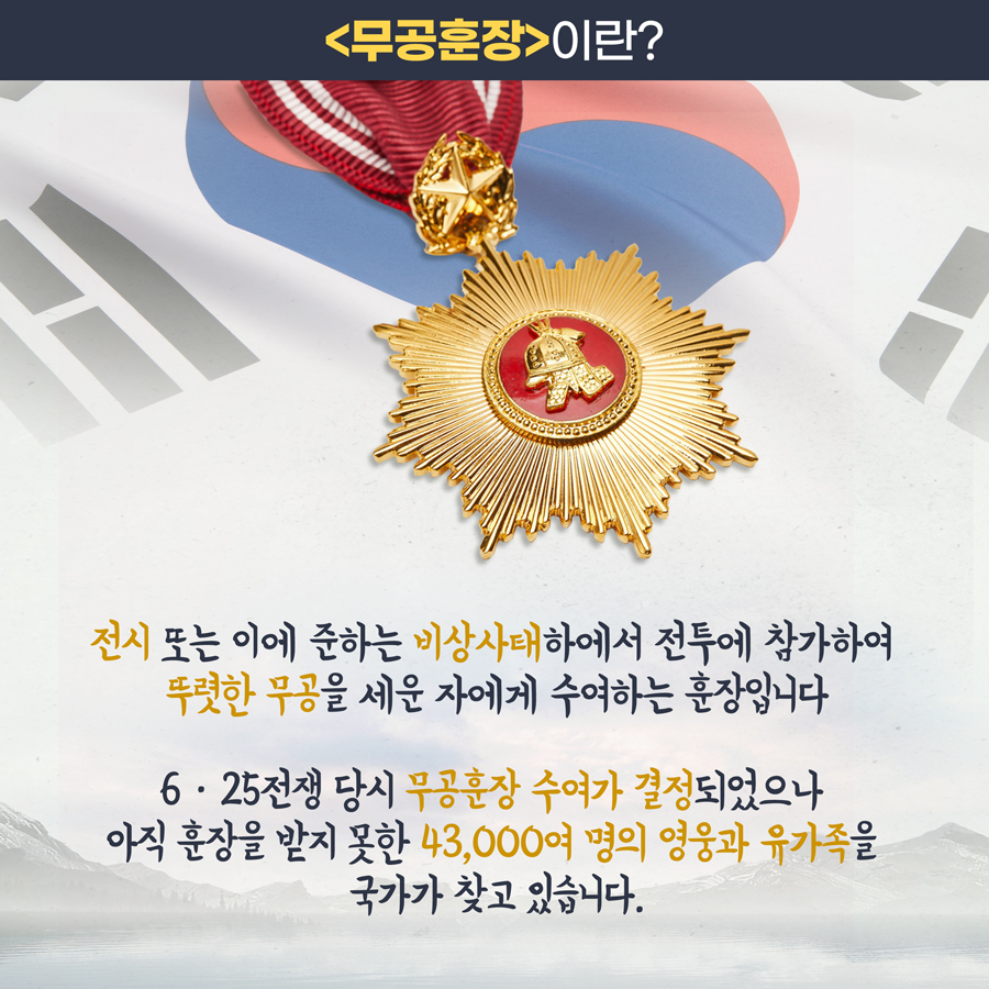 <무공훈장>이란? 전시(戰時) 또는 이에 준하는 비상사태하에서 전투에 참가하여 뚜렷한 무공을 세운 자에게 수여하는 훈장입니다. 6․25전쟁 당시 무공훈장 수여가 결정되었으나 아직 훈장을 받지 못한 43,000여 명의 영웅과 유가족을 국가가 찾고 있습니다.
