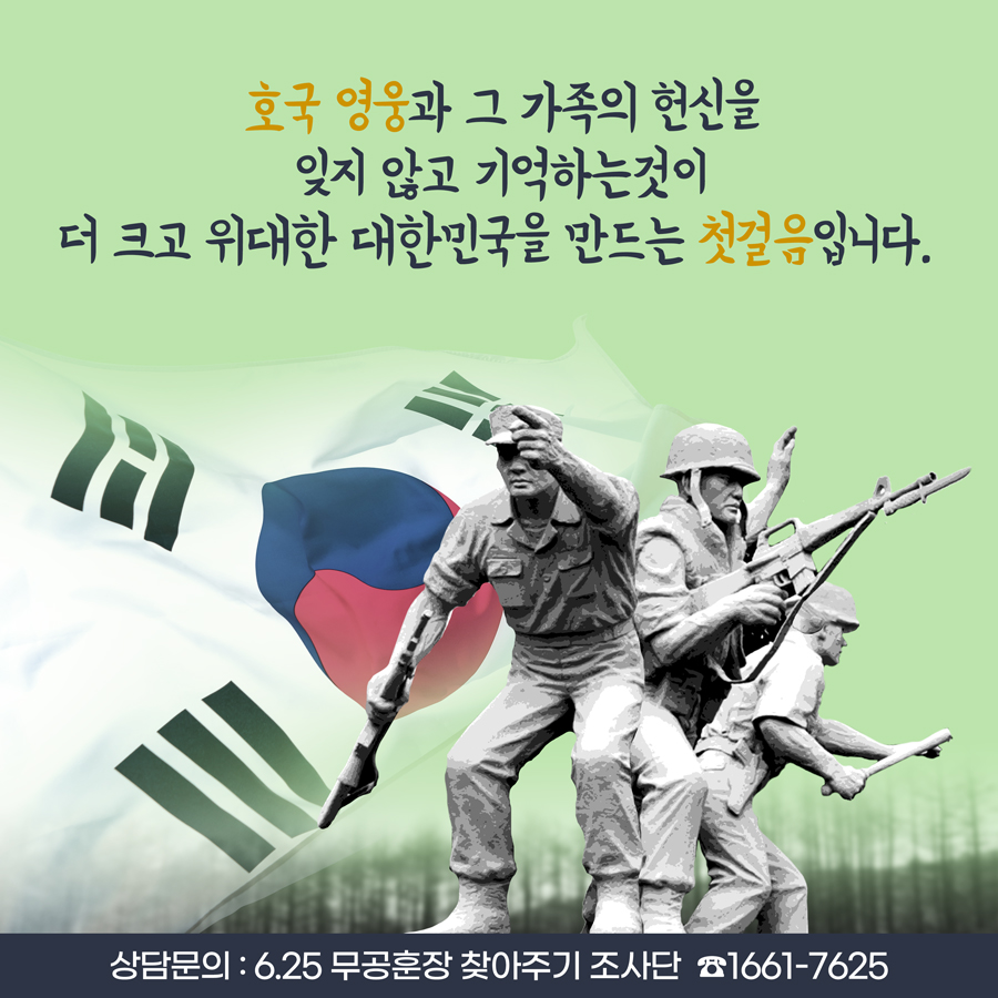 호국 영웅과 그 가족의 헌신을 잊지 않고 기억하는 것이 더 크고 위대한 대한민국을 만드는 첫걸음입니다. ※ 상담 문의: 6·25무공훈장찾아주기조사단(1661-7625)