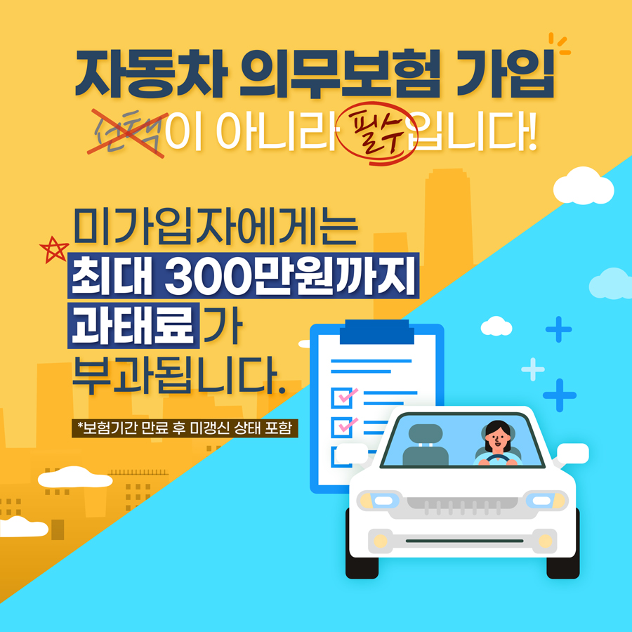 자동차 의무보험 가입, 선택이 아니라 필수입니다! 미가입자에게는 최대 300만원까지 과태료가 부과됩니다.  보험기간 만료 후 미갱신 상태도 부과대상입니다.