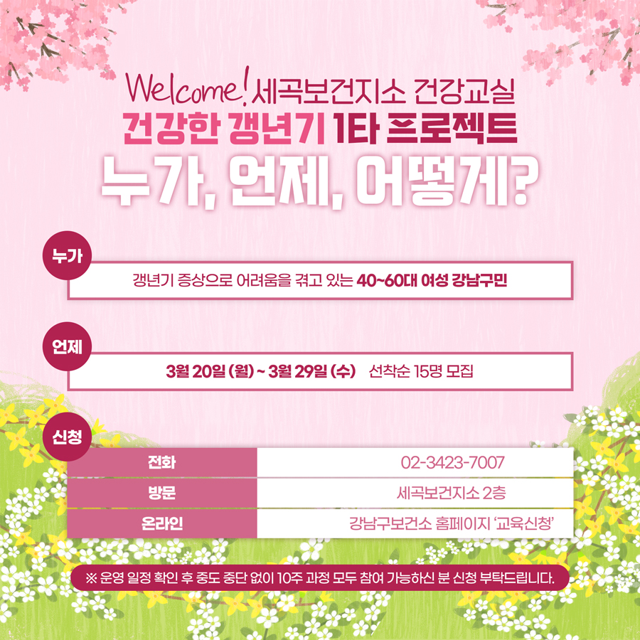 건강한 갱년기 1타 프로젝트, 누가, 언제, 어떻게? 누가) 갱년기 증상으로 어려움을 겪고 있는 40~60대 여성 강남구민 언제) 3월 20일(월) ~3월 29일(수), 선착순 15명 모집 신청) 전화 : ☎ 02)3423-7007 방문 : 세곡보건지소 2층 온라인 : 강남구보건소 홈페이지 ‘교육신청’ ※ 운영 일정 확인 후 중도 중단 없이 10주 과정 모두 참여 가능하신 분 신청 부탁드립니다.