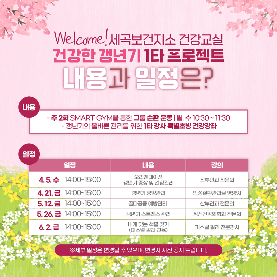 건강한 갱년기 1타 프로젝트, 내용과 일정은? - 주 2회 smart gym을 통한 그룹 순환 운동(월, 수 10:30 ~ 11:30) - 갱년기의 올바른 관리를 위한 1타 강사 특별초빙 건강강좌 4.5.(금) 14:00 ~15:00 / 오리엔테이션 갱년기 증상 및 건강관리 4. 21.(금) 14:00 ~15:00 / 갱년기 영양관리 5. 12.(금) 14:00 ~15:00 / 골다공증 예방관리 5. 26.(금) 14:00 ~15:00 / 갱년기 스트레스 관리 6. 2.(금) 14:00 ~15:00 / 내게 맞는 색깔 찾기 (퍼스널 컬러 교육) ※ 세부 일정은 변경될 수 있으며, 변경시 사전 공지드립니다.