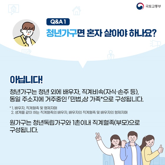 아닙니다! 청년가구는 청년 외에 배우자, 직계비속(자식·손주 등), 동일 주소지에 거주 중인 민법상 가족으로 구성됩니다. 민법상 가족이란 배우자, 직계혈족 및 형제자매, 생계를 같이하는 직계혈족의 배우자, 배우자의 직계혈족 및 배우자의 형제자매를 의미합니다. 원가구는 청년독립가구와 1촌 이내 직계혈족(부모)으로 구성됩니다.