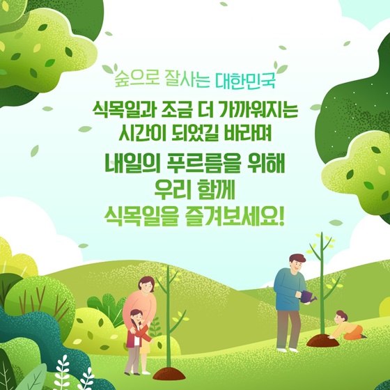 “숲으로 잘사는 대한민국” 식목일과 조금 더 가까워지는 시간이 되었길 바라며 내일의 푸르름을 위해 우리 함께 식목일을 즐겨보세요!