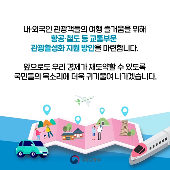 내·외국인 관광객들의 여행 즐거움을 위해 항공·철도 등 교통부문 관광활성화 지원 방안을 마련합니다. 앞으로도 우리 경제가 재도약할 수 있도록 국민들의 목소리에 더욱 귀기울여 나가겠습니다.