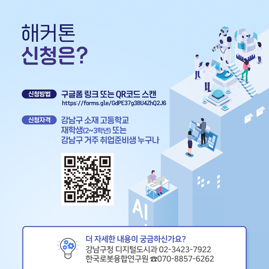 ‘해커톤’ 신청은? ○ 신청방법 : 구글폼 링크 또는 QR코드 스캔 https://forms.gle/GdPE37g38U4ZhQ2J6 ○ 신청자격 : 강남구 소재 고등학교 재학생(2~3학년) 또는 강남구 거주 취업준비생 누구나. 더 자세한 내용이 궁금하신가요? 강남구청 디지털도시과 (02)3423-7922, 한국로봇융합연구원 ☎ 070-8857-6262