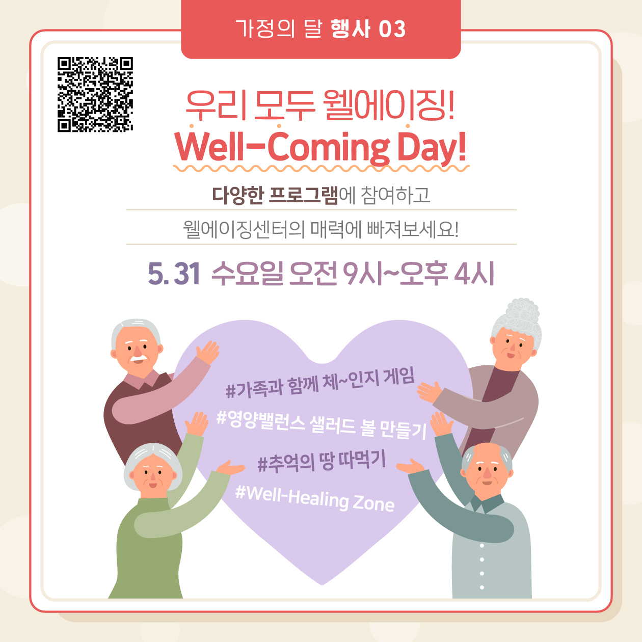 셋째, 우리 모두 웰에이징! ‘Well-Coming Day’ 5월 31일 수요일 오전 9시부터 오후 4시까지 웰에이징센터에서 다양한 이벤트를 실시합니다. 가족과 함께 체-인지 게임, 영양밸런스 샐러드 볼 만들기, 추억의 땅 따먹기, Well-Healing Zone 등 다양한 프로그램에 참여하고 웰에이징센터 매력에 빠져보세요!