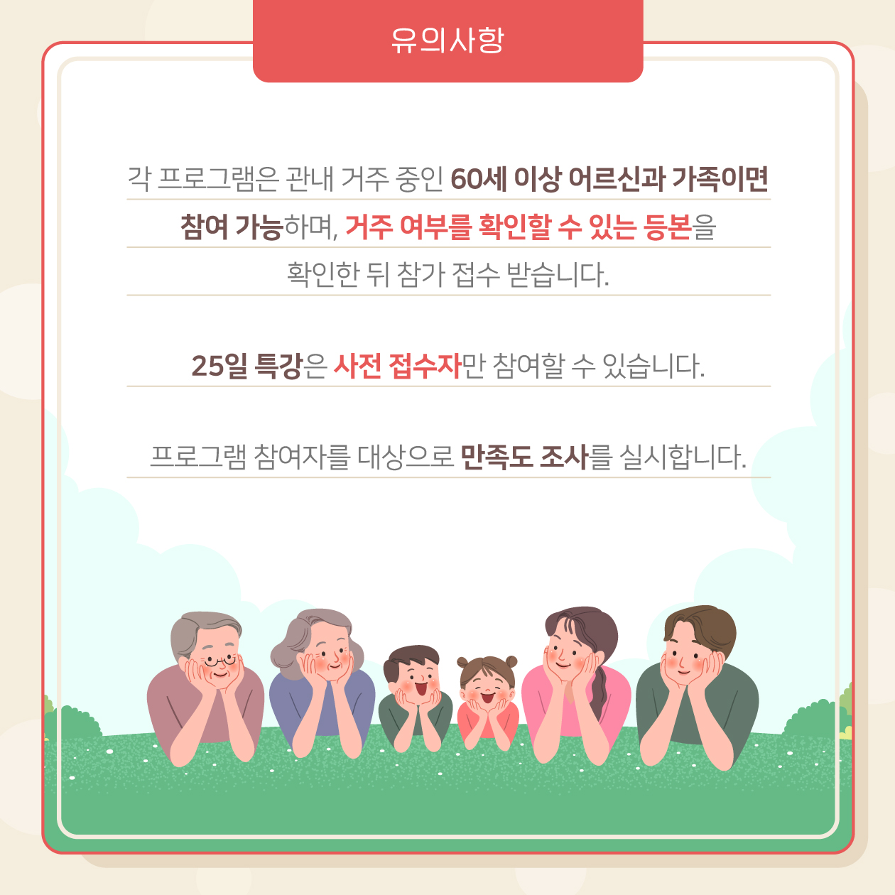 유의사항도 꼭 확인해주세요. 첫째, 각 프로그램은 관내 거주 중인 60세 이상 어르신과 가족이면 참여 가능하며, 거주 여부를 확인할 수 있는 등본을 확인한 뒤 참가 접수 받습니다. 둘째, 25일 특강은 사전 접수자만 참여할 수 있습니다. 셋째, 프로그램 참여자를 대상으로 만족도 조사를 실시합니다.