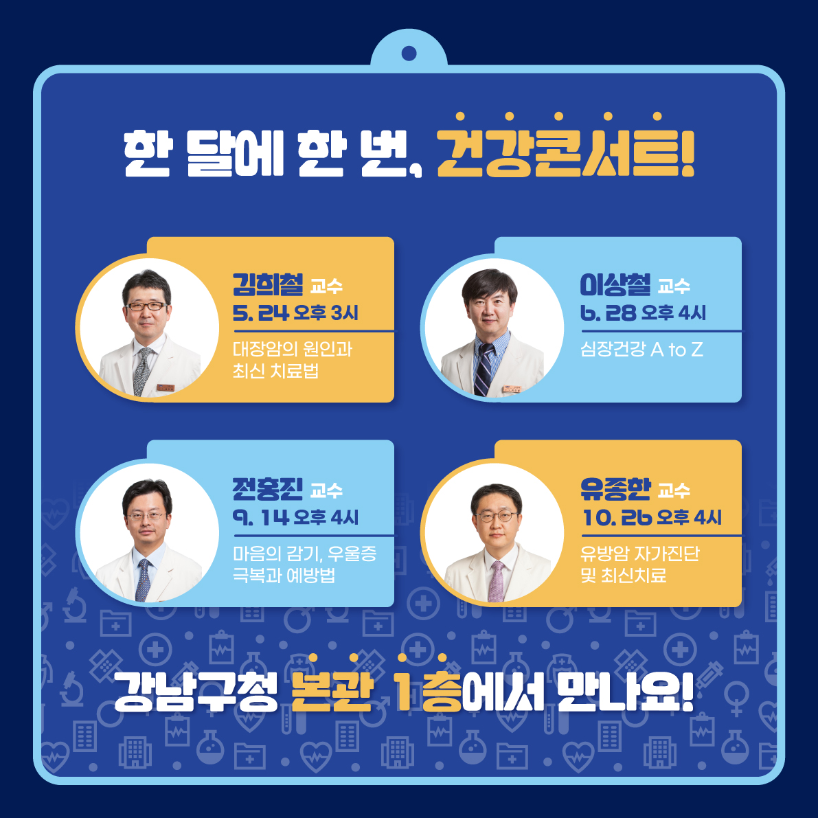 한 달에 한 번, 건강콘서트! 강남구청 본관 1층에서 만나요! 5월 24일 수요일 오후 3시에는 김희철 교수의 '대장암의 원인과 최신 치료법' 강의가 진행됩니다. 6월 28일 수요일 오후 4시에는 이상철 교수의 '심장건강 A to Z'가 진행됩니다. 9월 14일 목요일 오후 4시에는 전홍진 교수의 '마음의 감기, 우울증 극복과 예방법'이 진행됩니다. 10월 26일 목요일 오후 4시에는 유종한 교수의 '유방암 자가진단 및 최신치료'가 진행됩니다.